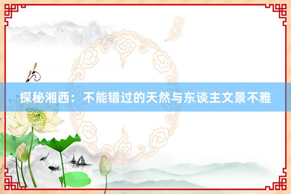 探秘湘西：不能错过的天然与东谈主文景不雅